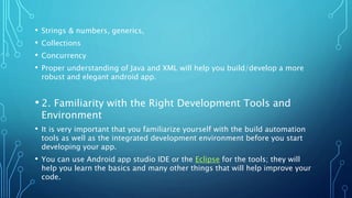 • Strings & numbers, generics,
• Collections
• Concurrency
• Proper understanding of Java and XML will help you build/develop a more
robust and elegant android app.
• 2. Familiarity with the Right Development Tools and
Environment
• It is very important that you familiarize yourself with the build automation
tools as well as the integrated development environment before you start
developing your app.
• You can use Android app studio IDE or the Eclipse for the tools; they will
help you learn the basics and many other things that will help improve your
code.
 
