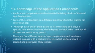 •3. Knowledge of the Application Components
• Application components are the essential building blocks of Android
app development.
• Each of the components is a different point by which the system can
enter your app.
• Although each one of them exists as its own entity and plays a
specific role, there are some which depend on each other, and not all
of them are actual entry points.
• There are five different types of app components each serving a
distinct purpose with a distinct life cycle which defines how it is
created and destroyed. They include:
 