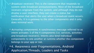 • Broadcast receivers: This is the component that responds to
system-wide broadcast announcements. Most of the broadcast
receivers originate from the system, and although they do not
display a user interface, they can create a status bar
notification that alerts the user when a broadcast event occurs.
Generally, it is a gateway to the other components and it only
does minimal work.
• Activating components: A synchronous message referred to as
intent activates 3 of the 4 components (i.e. services, activities
and broadcast receivers). Intents also bind individual
components to one another at runtime whether the component
belongs to your app or not.
•4. Awareness over Fragmentations, Android
Application,Threads, Loaders and Tasks
 
