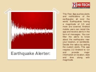 This Free App pushes alerts
and notifications of the
earthquake all over the
world. Earthquakes having
a magnitude of 3.5 and
more are covered. Android
mobile users can install this
app and receive alerts in the
form of messages. You can
filter the alerts to know
about the earthquake near
your location, or worldwide.
Decide the radius by setting
the custom alerts. This app
requires 2.2 Android to run
and provide major
information on location, date
and time along with
magnitude.
Earthquake Alerter:
 