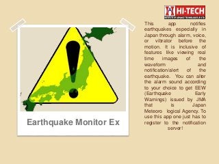 This app notifies
earthquakes especially in
Japan through alarm, voice,
or vibrator before the
motion. It is inclusive of
features like viewing real
time images of the
waveform and
notification/alert of the
earthquake. You can alter
the alarm sound according
to your choice to get EEW
(Earthquake Early
Warnings) issued by JMA
that is Japan
Meteoro logical Agency. To
use this app one just has to
register to the notification
server!
Earthquake Monitor Ex
 