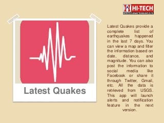 Latest Quakes provide a
complete list of
earthquakes happened
in the last 7 days. You
can view a map and filter
the information based on
date, distance, and
magnitude. You can also
post the information to
social media like
Facebook or share it
through Twitter, Gmail,
etc. All the data is
retrieved from USGS.
This app will launch
alerts and notification
feature in the next
version.
Latest Quakes
 