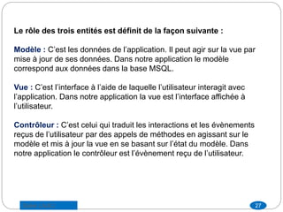 Le rôle des trois entités est définit de la façon suivante :
Modèle : C’est les données de l’application. Il peut agir sur la vue par
mise à jour de ses données. Dans notre application le modèle
correspond aux données dans la base MSQL.
Vue : C’est l’interface à l’aide de laquelle l’utilisateur interagit avec
l’application. Dans notre application la vue est l’interface affichée à
l’utilisateur.
Contrôleur : C’est celui qui traduit les interactions et les évènements
reçus de l’utilisateur par des appels de méthodes en agissant sur le
modèle et mis à jour la vue en se basant sur l’état du modèle. Dans
notre application le contrôleur est l’évènement reçu de l’utilisateur.
27Saber LAJILI
 