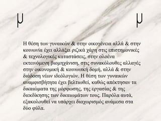 Η θέση των γυναικών & στην οικογένεια αλλά & στην
κοινωνία έχει αλλάξει ριζικά χάρη στις επιστημονικές
& τεχνολογικές καταστάσεις, στην ολοένα
εκτεινόμενη βιομηχάνιση, στις συνακόλουθες αλλαγές
στην οικονομική & κοινωνική δομή, αλλά & στην
διάδοση νέων ιδεόλογιών. Η θέση των γυναικών
αναμφισβήτητα έχει βελτιωθεί, καθώς απέκτησαν τα
δικαιώματα της μόρφωσης, της εργασίας & της
διεκδίκησης των δικαιωμάτων τους. Παρόλα αυτά,
εξακολουθεί να υπάρχει διαχωρισμός ανάμεσα στα
δύο φύλα.
 