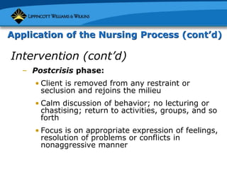 Application of the Nursing Process (cont’d)
Intervention (cont’d)
– Postcrisis phase:
• Client is removed from any restraint or
seclusion and rejoins the milieu
• Calm discussion of behavior; no lecturing or
chastising; return to activities, groups, and so
forth
• Focus is on appropriate expression of feelings,
resolution of problems or conflicts in
nonaggressive manner
 
