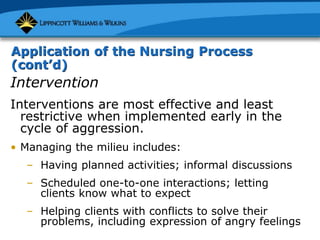 Application of the Nursing Process
(cont’d)
Intervention
Interventions are most effective and least
restrictive when implemented early in the
cycle of aggression.
• Managing the milieu includes:
– Having planned activities; informal discussions
– Scheduled one-to-one interactions; letting
clients know what to expect
– Helping clients with conflicts to solve their
problems, including expression of angry feelings
 