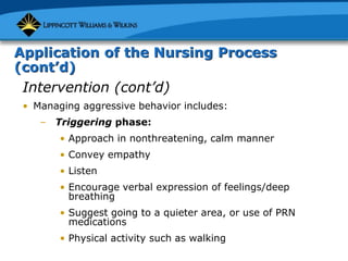 Application of the Nursing Process
(cont’d)
Intervention (cont’d)
• Managing aggressive behavior includes:
– Triggering phase:
• Approach in nonthreatening, calm manner
• Convey empathy
• Listen
• Encourage verbal expression of feelings/deep
breathing
• Suggest going to a quieter area, or use of PRN
medications
• Physical activity such as walking
 