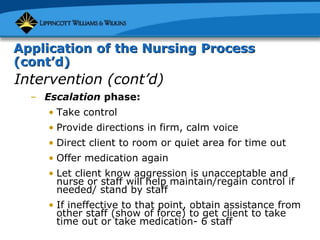 Application of the Nursing Process
(cont’d)
Intervention (cont’d)
– Escalation phase:
• Take control
• Provide directions in firm, calm voice
• Direct client to room or quiet area for time out
• Offer medication again
• Let client know aggression is unacceptable and
nurse or staff will help maintain/regain control if
needed/ stand by staff
• If ineffective to that point, obtain assistance from
other staff (show of force) to get client to take
time out or take medication- 6 staff
 