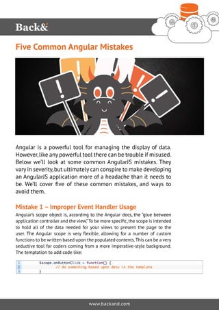 Five Common Angular Mistakes 
Angular is a powerful tool for managing the display of data. 
However, like any powerful tool there can be trouble if misused. 
Below we’ll look at some common AngularJS mistakes. They 
vary in severity, but ultimately can conspire to make developing 
an AngularJS application more of a headache than it needs to 
be. We’ll cover five of these common mistakes, and ways to 
avoid them. 
Mistake 1 – Improper Event Handler Usage 
Angular’s scope object is, according to the Angular docs, the “glue between 
application controller and the view.” To be more specific, the scope is intended 
to hold all of the data needed for your views to present the page to the 
user. The Angular scope is very flexible, allowing for a number of custom 
functions to be written based upon the populated contents. This can be a very 
seductive tool for coders coming from a more imperative-style background. 
The temptation to add code like: 
www.backand.com 
 