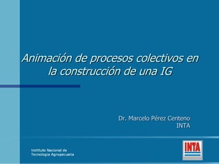Animación de procesos colectivos en
la construcción de una IG
Dr. Marcelo Pérez Centeno
INTA
 