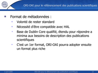 ORI-OAI pour le référencement des publications scientifiques Format de métadonnées : Volonté de rester standard Nécessité d'être compatible avec HAL Base de Dublin Core qualifié, étendu pour répondre a minima aux besoins de description des publications scientifiques C'est un 1er format, ORI-OAI pourra adopter ensuite un format plus riche 3 avril 2009 ORI-OAI pour le référencement des publications scientifiques 
