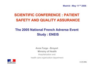 Madrid - May 11 th 2006



SCIENTIFIC CONFERENCE : PATIENT
 SAFETY AND QUALITY ASSURANCE

The 2005 National French Adverse Event
             Study : ENEIS



              Anne Farge - Broyart
               Ministry of Health
                Hospitalization and
         health care organization department

                                                           11.05.2006
 