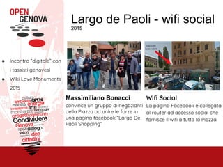 Largo de Paoli - wifi social
2015
● Incontro “digitale” con
i tassisti genovesi
● Wiki Love Monuments
2015
Massimiliano Bonacci
convince un gruppo di negozianti
della Piazza ad unire le forze in
una pagina facebook “Largo De
Paoli Shopping”
Wifi Social
La pagina Facebook è collegata
al router ad accesso social che
fornisce il wifi a tutta la Piazza.
 