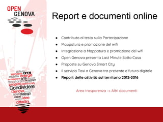 Report e documenti online
● Contributo al testo sulla Partecipazione
● Mappatura e promozione del wifi
● Integrazione a Mappatura e promozione del wifi
● Open Genova presenta Last Minute Sotto Casa
● Proposte su Genova Smart City
● Il servizio Taxi a Genova tra presente e futuro digitale
● Report delle attività sul territorio 2012-2016
Area trasparenza -> Altri documenti
 