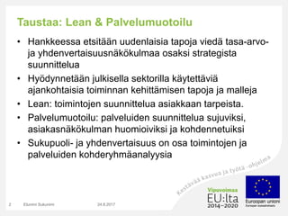 Taustaa: Lean & Palvelumuotoilu
• Hankkeessa etsitään uudenlaisia tapoja viedä tasa-arvo-
ja yhdenvertaisuusnäkökulmaa osaksi strategista
suunnittelua
• Hyödynnetään julkisella sektorilla käytettäviä
ajankohtaisia toiminnan kehittämisen tapoja ja malleja
• Lean: toimintojen suunnittelua asiakkaan tarpeista.
• Palvelumuotoilu: palveluiden suunnittelua sujuviksi,
asiakasnäkökulman huomioiviksi ja kohdennetuiksi
• Sukupuoli- ja yhdenvertaisuus on osa toimintojen ja
palveluiden kohderyhmäanalyysia
24.8.2017Etunimi Sukunimi2
 