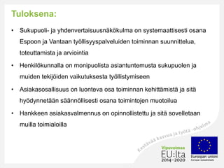 Tuloksena:
• Sukupuoli- ja yhdenvertaisuusnäkökulma on systemaattisesti osana
Espoon ja Vantaan työllisyyspalveluiden toiminnan suunnittelua,
toteuttamista ja arviointia
• Henkilökunnalla on monipuolista asiantuntemusta sukupuolen ja
muiden tekijöiden vaikutuksesta työllistymiseen
• Asiakasosallisuus on luonteva osa toiminnan kehittämistä ja sitä
hyödynnetään säännöllisesti osana toimintojen muotoilua
• Hankkeen asiakasvalmennus on opinnollistettu ja sitä sovelletaan
muilla toimialoilla
 