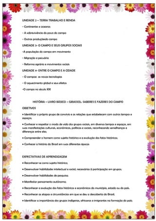 UNIDADE 2 – TERRA TRABALHO E RENDA

- Continentes e oceanos

- A sobrevivência do povo do campo

- Outras produçõesdo campo

UNIDADE 3- O CAMPO E SEUS GRUPOS SOCIAIS

-A população do campo em movimento

- Migração e pecuária

- Reforma agrária e movimentos sociais

UNIDADE 4- ENTRE O CAMPO E A CIDADE

- O campoe as novas tecnologias

- O aquecimento global e seus efeitos

-O campo no século XXI



         HISTÓRIA – LIVRO BÁSICO – GIRASSOL: SABERES E FAZERES DO CAMPO

OBJETIVOS

• Identificar o próprio grupo de convívio e as relações que estabelecem com outros tempos e
espaços;

• Conhecer e respeitar o modo de vida dos grupos sociais, em diversos tempos e espaços, em
suas manifestações culturais, econômicas, políticas e sociais, reconhecendo semelhanças e
diferenças entre eles;

• Compreender o homem como sujeito histórico e a evolução dos fatos históricos;

• Conhecer a história do Brasil em suas diferentes épocas



EXPECTATIVAS DE APRENDIZAGEM

• Reconhecer-se como sujeito histórico;

• Desenvolver habilidades intelectual e social, necessárias à participação em grupos;

• Desenvolver habilidades de pesquisa;

• Manifestar pensamento autônomo;

• Reconhecer a evolução dos fatos históricos e econômicos do município, estado ou do país.

• Reconhecer as etapas e circunstâncias em que se deu a descoberta do Brasil;

• Identificar a importância dos grupos indígenas, africanos e imigrantes na formação do país;
 