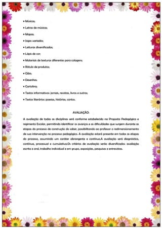 • Músicas;

• Letras de músicas;

• Mapas;

• Jogos variados;

• Leituras diversificadas;

• Lápis de cor;

• Materiais de texturas diferentes para colagens;

• Rótulo de produtos;

• Gibis;

• Desenhos;

• Cartolina;

• Textos informativos: jornais, revistas, livros e outros;

• Textos literários: poesias, histórias, contos.



                                             AVALIAÇÃO:

A avaliação de todas as disciplinas será conforme estabelecido na Proposta Pedagógica e
regimento Escolar, permitindo identificar os avanços e as dificuldades que surgem durante as
etapas do processo de construção do saber, possibilitando ao professor o redimensionamento
de sua intervenção no processo pedagógico. A avaliação estará presente em todas as etapas
do processo, assumindo um caráter abrangente e contínuo.A avaliação será diagnóstica,
contínua, processual e cumulativa.Os critérios de avaliação serão diversificados: avaliação
escrita e oral, trabalho individual e em grupo, exposições, pesquisas e entrevistas.
 