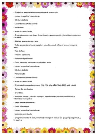• Produção e reescrita de textos: narrativos e de propaganda

• Leitura, produção e interpretação

• Estrutura do texto

- Concordância verbal e nominal

- Vocabulário

- Maiúsculas e minúsculas

• Ortografia:sons do x, uso do x e ch, uso do s/z ( s após consoante), h inicial, terminações com
ESA e EZA.

- Adjetivo: gênero, número e grau

- Verbo : pessoas do verbo, conjugações ( presente, passado e futuro) tempos verbais no
texto.

- Tipos de frase

- Sinônimo e antônimo

- Interjeições e preposições

• Textos narrativos, histórias em quadrinhos e lendas

- Leitura, produção e interpretação

- Estrutura do texto

- Paragrafação

- Concordância verbal e nominal

- Maiúsculas e minúsculas

• Ortografia: Uso das palavras como: TEM, TÊM, VEM, VÊM, TRAZ, TRAS, MAL e MAU.

• Revisão das acentuações

• Gramática

- Pronomes: pessoais ( caso reto e oblíquo), de tratamento, possessivo, demonstrativo,
indefinido e interrogativo

- Artigo definido e indefinido

• Textos informativos

- Leitura, produção e interpretação

- Maiúsculas e minúsculas

• Ortografia: m antes de p e b, m no final, emprego do porque, por que, porquê e por quê, l,
lh, nh, ch, sc
 