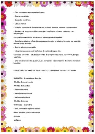 • Citar o antecessor e sucessor dos números,

• Sistema monetário,

• Expressões numéricas,

• Cálculo mental,

• Múltiplos e divisores de números naturais, números decimais, racionais e porcentagem.

• Resolução de situações-problema envolvendo as frações, números racionais e com
porcentagem

Espaço e forma • Compor de decompor figuras geométricas planas,

• Reconhecer poliedros, inferir diferenças existentes entre os poliedros formados por superfície
plana e corpos redondos,

• Associar sólidos ao seu molde.

• Interpretar espaços a partir da leitura de registros (mapas, etc).

Grandezas e medidas • Estudo das medidas de comprimento, massa, capacidade, tempo e
superfície,

• Criar e resolver situações que envolva a composição e decomposição do sistema monetário
brasileiro.



CONTEÚDOS– MATEMÁTICA -LIVRO DIDÁTICO – SABERES E FAZERES DO CAMPO



UNIDADE 1 – As medidas no dia a dia

-Medidas de comprimento

-Medidas de Superfície

- Medidas de massa

- Medidas de capacidade

- Medidas de3 volume

-Medidas de tempo

UNIDADE 2 – Geometria

- Reta, semirreta e segmento da reta

-Retas paralelas e retas concorrentes

-ângulos

-polígonos
 