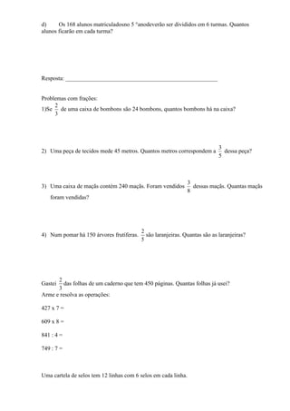 d)     Os 168 alunos matriculadosno 5 °anodeverão ser divididos em 6 turmas. Quantos
alunos ficarão em cada turma?




Resposta: ____________________________________________________


Problemas com frações:
     2
1)Se de uma caixa de bombons são 24 bombons, quantos bombons há na caixa?
     3




                                                                            3
2) Uma peça de tecidos mede 45 metros. Quantos metros correspondem a          dessa peça?
                                                                            5



                                                              3
3) Uma caixa de maçãs contém 240 maçãs. Foram vendidos          dessas maçãs. Quantas maçãs
                                                              8
   foram vendidas?




                                          2
4) Num pomar há 150 árvores frutíferas.     são laranjeiras. Quantas são as laranjeiras?
                                          5




      2
Gastei   das folhas de um caderno que tem 450 páginas. Quantas folhas já usei?
      3
Arme e resolva as operações:

427 x 7 =

609 x 8 =

841 : 4 =

749 : 7 =



Uma cartela de selos tem 12 linhas com 6 selos em cada linha.
 