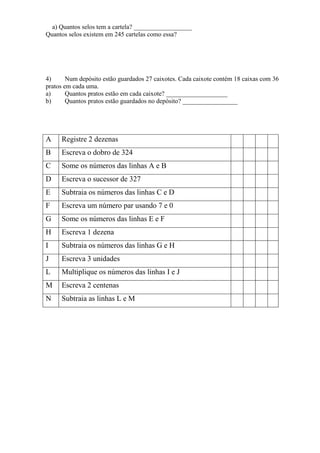 a) Quantos selos tem a cartela? __________________
Quantos selos existem em 245 cartelas como essa?




4)      Num depósito estão guardados 27 caixotes. Cada caixote contém 18 caixas com 36
pratos em cada uma.
a)      Quantos pratos estão em cada caixote? ___________________
b)      Quantos pratos estão guardados no depósito? _________________




A    Registre 2 dezenas
B    Escreva o dobro de 324
C    Some os números das linhas A e B
D    Escreva o sucessor de 327
E    Subtraia os números das linhas C e D
F    Escreva um número par usando 7 e 0
G    Some os números das linhas E e F
H    Escreva 1 dezena
I    Subtraia os números das linhas G e H
J    Escreva 3 unidades
L    Multiplique os números das linhas I e J
M    Escreva 2 centenas
N    Subtraia as linhas L e M
 