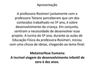 Apresentação
A professora Rosimeri juntamente com a
professora Tatiane perceberam que um dos
conteúdos trabalhado no 5º ano, é sobre
desenvolvimento da criança. Em conjunto,
sentiram a necessidade de desenvolver esse
projeto. A turma do 5º ano, durante as aulas de
Educação Física da professora Rosimeri, iniciou
com uma chuva de ideias, chegando ao tema final:
Metamorfose humana:
A incrível viagem do desenvolvimento infantil de
zero à dez anos.
 