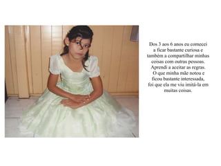 Dos 3 aos 6 anos eu comecei
a ficar bastante curiosa e
também a compartilhar minhas
coisas com outras pessoas.
Aprendi a aceitar as regras.
O que minha mãe notou e
ficou bastante interessada,
foi que ela me viu imitá-la em
muitas coisas.
 