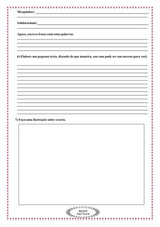 Mesquinhez:______________________________________________________________________
_________________________________________________________________________________
Solidariedade:_____________________________________________________________________
_________________________________________________________________________________
Agora, escreva frases com estas palavras.
_________________________________________________________________________________
_________________________________________________________________________________
_________________________________________________________________________________
_________________________________________________________________________________
6) Elabore um pequeno texto, dizendo de que maneira, esse ano pode ser um sucesso para você.
_________________________________________________________________________________
_________________________________________________________________________________
_________________________________________________________________________________
_________________________________________________________________________________
_________________________________________________________________________________
_________________________________________________________________________________
_________________________________________________________________________________
_________________________________________________________________________________
_________________________________________________________________________________
_________________________________________________________________________________
_________________________________________________________________________________
_________________________________________________________________________________
_________________________________________________________________________________
_________________________________________________________________________________
7) Faça uma ilustração sobre o texto.
BEIJOS!
PRÓ WAN
 