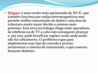  Wimax: é uma versão mais aprimorada do Wi-Fi, que
também funciona por ondas eletromagnéticas mas
permite melhor transmissão de dados e uma área de
cobertura muito maior devido a antenas mais
potentes. Essa nova tecnologia chega onde operadoras
de telefonia ou de TV a cabo não conseguem alcançar
e, por isso, pode beneficiar regiões rurais onde ainda
não há cabeamento. O problema é que para
implementar esse tipo de conexão é preciso
reestruturar o sistema de transmissão, o que custaria
bastante dinheiro.
 