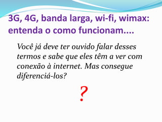 3G, 4G, banda larga, wi-fi, wimax:
entenda o como funcionam....
Você já deve ter ouvido falar desses
termos e sabe que eles têm a ver com
conexão à internet. Mas consegue
diferenciá-los?
?
 