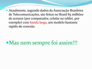  Atualmente, segundo dados da Associação Brasileira
de Telecomunicações, são feitos no Brasil 83 milhões
de acessos (por computador, celular ou tablet, por
exemplo) com banda larga, um modelo bastante
rápido de conexão.
Mas nem sempre foi assim!!!
 