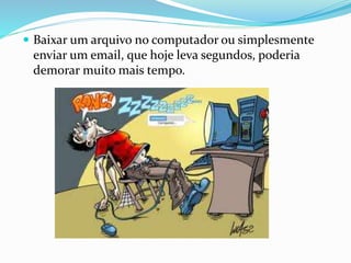  Baixar um arquivo no computador ou simplesmente
enviar um email, que hoje leva segundos, poderia
demorar muito mais tempo.
 