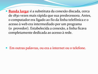  Banda larga: é a substituta da conexão discada, cerca
de 1830 vezes mais rápida que sua predecessora. Antes,
o computador era ligado ao fio da linha telefônica e o
acesso à web era intermediado por um programa
(o provedor). Estabelecida a conexão, a linha ficava
completamente dedicada ao acesso à rede.
 Em outras palavras, ou era a internet ou o telefone.
 