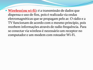  Wireless(ou wi-fi): é a transmissão de dados que
dispensa o uso de fios, pois é realizada via ondas
eletromagnéticas que se propagam pelo ar. O rádio e a
TV funcionam de acordo com o mesmo princípio, pois
recebem informações através de radio frequência. Para
se conectar via wireless é necessário um receptor no
computador e um modem com roteador Wi-Fi.
 