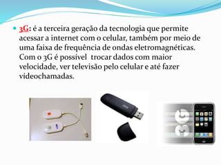  3G: é a terceira geração da tecnologia que permite
acessar a internet com o celular, também por meio de
uma faixa de frequência de ondas eletromagnéticas.
Com o 3G é possível trocar dados com maior
velocidade, ver televisão pelo celular e até fazer
vídeochamadas.
 