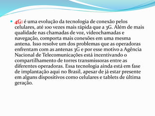  4G: é uma evolução da tecnologia de conexão pelos
celulares, até 100 vezes mais rápida que a 3G. Além de mais
qualidade nas chamadas de voz, vídeochamadas e
navegação, comporta mais conexões em uma mesma
antena. Isso resolve um dos problemas que as operadoras
enfrentam com as antenas 3G e por esse motivo a Agência
Nacional de Telecomunicações está incentivando o
compartilhamento de torres transmissoras entre as
diferentes operadoras. Essa tecnologia ainda está em fase
de implantação aqui no Brasil, apesar de já estar presente
em alguns dispositivos como celulares e tablets de última
geração.
 