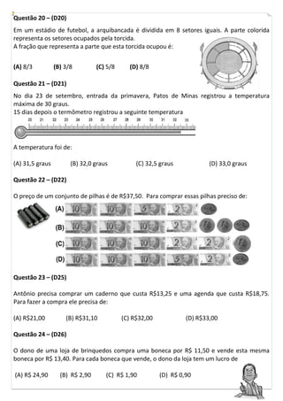 Questão 20 – (D20)
Em um estádio de futebol, a arquibancada é dividida em 8 setores iguais. A parte colorida
representa os setores ocupados pela torcida.
A fração que representa a parte que esta torcida ocupou é:


(A) 8/3          (B) 3/8         (C) 5/8     (D) 8/8

Questão 21 – (D21)
No dia 23 de setembro, entrada da primavera, Patos de Minas registrou a temperatura
máxima de 30 graus.
15 dias depois o termômetro registrou a seguinte temperatura




A temperatura foi de:

(A) 31,5 graus         (B) 32,0 graus           (C) 32,5 graus            (D) 33,0 graus

Questão 22 – (D22)

O preço de um conjunto de pilhas é de R$37,50. Para comprar essas pilhas preciso de:




Questão 23 – (D25)

Antônio precisa comprar um caderno que custa R$13,25 e uma agenda que custa R$18,75.
Para fazer a compra ele precisa de:

(A) R$21,00          (B) R$31,10           (C) R$32,00            (D) R$33,00

Questão 24 – (D26)

O dono de uma loja de brinquedos compra uma boneca por R$ 11,50 e vende esta mesma
boneca por R$ 13,40. Para cada boneca que vende, o dono da loja tem um lucro de

(A) R$ 24,90       (B) R$ 2,90      (C) R$ 1,90          (D) R$ 0,90
 