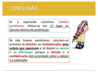 Se não houver parênteses, calculam-se
primeiro as divisões ou multiplicações pela
ordem que aparecem e só depois as somas
e as diferenças porque a divisão e a
multiplicação têm prioridade sobre a adição
e a subtração.
Se a expressão numérica contém
parênteses, efetua-se em 1º lugar os
cálculos dentro de parênteses.
 