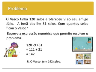 O Vasco tinha 120 selos e ofereceu 9 ao seu amigo
Júlio. A irmã deu-lhe 31 selos. Com quantos selos
ficou o Vasco?
Escreve a expressão numérica que permite resolver o
problema.
120 -9 +31
= 111 + 31
= 142
R. O Vasco tem 142 selos.
 