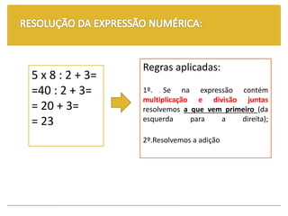 5 x 8 : 2 + 3=
=40 : 2 + 3=
= 20 + 3=
= 23
Regras aplicadas:
1º. Se na expressão contém
multiplicação e divisão juntas
resolvemos a que vem primeiro (da
esquerda para a direita);
2º.Resolvemos a adição
 