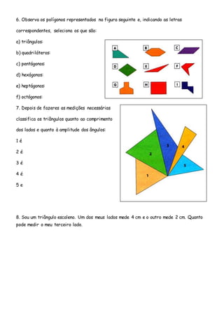6. Observa os polígonos representados na figura seguinte e, indicando as letras
correspondentes, seleciona os que são:
a) triângulos:
b) quadriláteros:
c) pentágonos:
d) hexágonos:
e) heptágonos:
f) octógonos:
7. Depois de fazeres as medições necessárias
classifica os triângulos quanto ao comprimento
dos lados e quanto à amplitude dos ângulos:
1 é
2 é
3 é
4 é
5 e
8. Sou um triângulo escaleno. Um dos meus lados mede 4 cm e o outro mede 2 cm. Quanto
pode medir o meu terceiro lado.
 