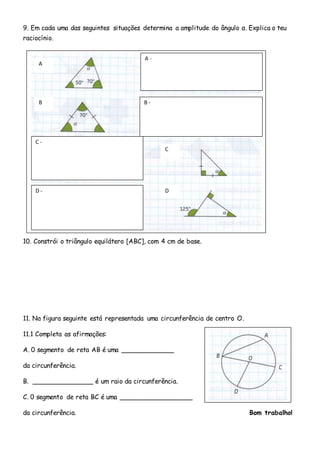 9. Em cada uma das seguintes situações determina a amplitude do ângulo α. Explica o teu
raciocínio.
10. Constrói o triângulo equilátero [ABC], com 4 cm de base.
11. Na figura seguinte está representada uma circunferência de centro O.
11.1 Completa as afirmações:
A. 0 segmento de reta AB é uma _____________
da circunferência.
B. _______________ é um raio da circunferência.
C. 0 segmento de reta BC é uma __________________
da circunferência. Bom trabalho!
A -
B -
C -
D -
A
B
C
D
 