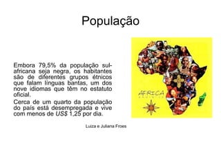 PopulaçãoEmbora 79,5% da população sul-africana seja negra, os habitantes são de diferentes grupos étnicos que falam línguas bantas, um dos nove idiomas que têm no estatuto oficial. Cerca de um quarto da população do país está desempregada e vive com menos de US$ 1,25 por dia. Luiza e Juliana Froes