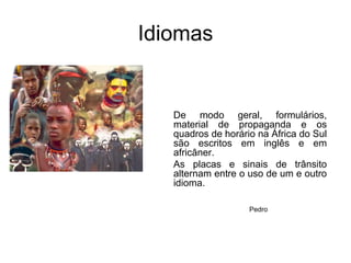 IdiomasDe modo geral, formulários, material de propaganda e os quadros de horário na África do Sul são escritos em inglês e em africâner. As placas e sinais de trânsito alternam entre o uso de um e outro idioma.Pedro