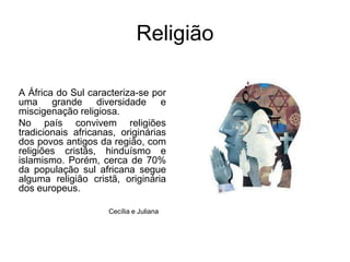 ReligiãoA África do Sul caracteriza-se por uma grande diversidade e miscigenação religiosa. No país convivem religiões tradicionais africanas, originárias dos povos antigos da região, com religiões cristãs, hinduísmo e islamismo. Porém, cerca de 70% da população sul africana segue alguma religião cristã, originária dos europeus.Cecília e Juliana