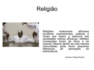 ReligiãoReligiões tradicionais africanas envolvem ensinamentos, práticas e rituais que fazem a estrutura das sociedades nativas africanas, refletem concepções locais de Deus e do cosmos. Mesmo dentro de uma mesma comunidade, pode haver pequenas diferenças de percepção do sobrenatural. Larissa e Tiago Queirós