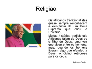 ReligiãoOs africanos tradicionalistas quase sempre reconhecem a existência de um Deus Supremo que criou o Universo. Muitas histórias tradicionais Africanas falam de Deus ou o filho de Deus, uma vez que viveu entre os homens, mas, quando os homens fizeram algo que ofendeu a Deus, o divino retirou-se para os céus.Laércio e Paulo
