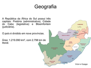 GeografiaA República da África do Sul possui três capitais: Pretória (administrativa), Cidade do Cabo (legislativa) e Bloemfontein (judiciária). O país é dividido em nove províncias. Área: 1.219.090 km², com 2.798 km de litoral.Victor e Hyaggo