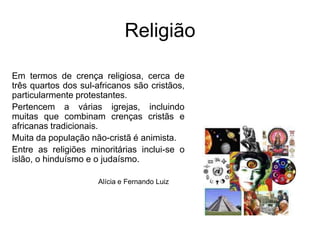 ReligiãoEm termos de crença religiosa, cerca de três quartos dos sul-africanos são cristãos, particularmente protestantes. Pertencem a várias igrejas, incluindo muitas que combinam crenças cristãs e africanas tradicionais. Muita da população não-cristã é animista. Entre as religiões minoritárias inclui-se o islão, o hinduísmo e o judaísmo. Alícia e Fernando Luiz